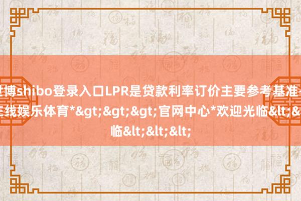 世博shibo登录入口LPR是贷款利率订价主要参考基准-*世博在线娱乐体育*>>>官网中心*欢迎光临<<<