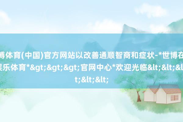 世博体育(中国)官方网站以改善通顺智商和症状-*世博在线娱乐体育*>>>官网中心*欢迎光临<<<