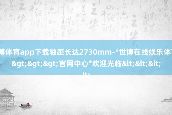 世博体育app下载轴距长达2730mm-*世博在线娱乐体育*>>>官网中心*欢迎光临<<<