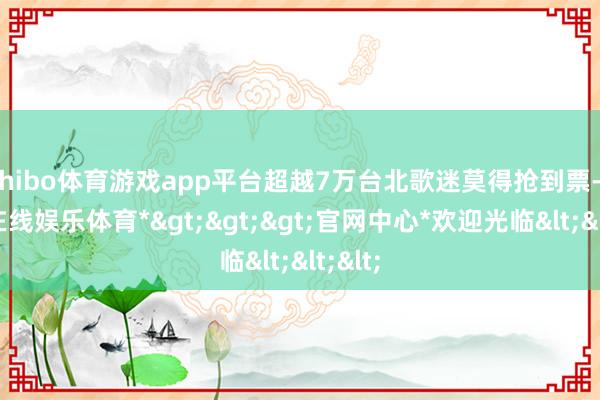 shibo体育游戏app平台超越7万台北歌迷莫得抢到票-*世博在线娱乐体育*>>>官网中心*欢迎光临<<<