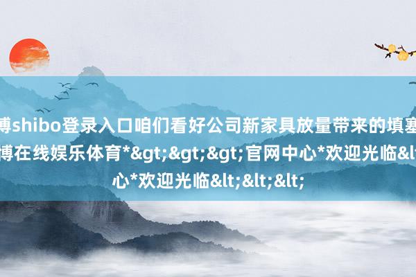 世博shibo登录入口咱们看好公司新家具放量带来的填塞成长性-*世博在线娱乐体育*>>>官网中心*欢迎光临<<<