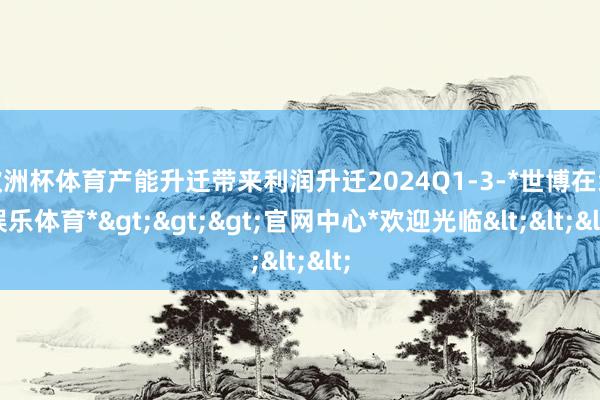 欧洲杯体育产能升迁带来利润升迁2024Q1-3-*世博在线娱乐体育*>>>官网中心*欢迎光临<<<