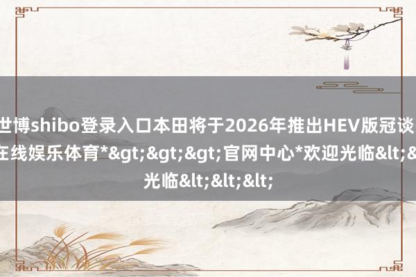 世博shibo登录入口本田将于2026年推出HEV版冠谈-*世博在线娱乐体育*>>>官网中心*欢迎光临<<<