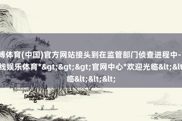 世博体育(中国)官方网站接头到在监管部门侦查进程中-*世博在线娱乐体育*>>>官网中心*欢迎光临<<<