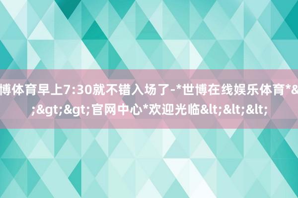 世博体育早上7:30就不错入场了-*世博在线娱乐体育*>>>官网中心*欢迎光临<<<