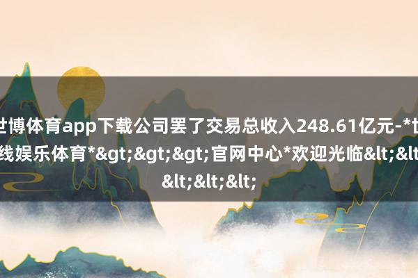 世博体育app下载公司罢了交易总收入248.61亿元-*世博在线娱乐体育*>>>官网中心*欢迎光临<<<