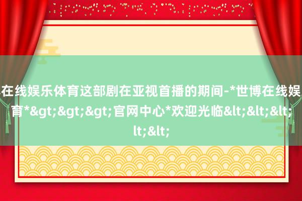 世博在线娱乐体育这部剧在亚视首播的期间-*世博在线娱乐体育*>>>官网中心*欢迎光临<<<