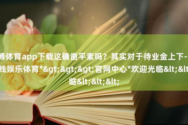 世博体育app下载这确凿平素吗？其实对于待业金上下-*世博在线娱乐体育*>>>官网中心*欢迎光临<<<