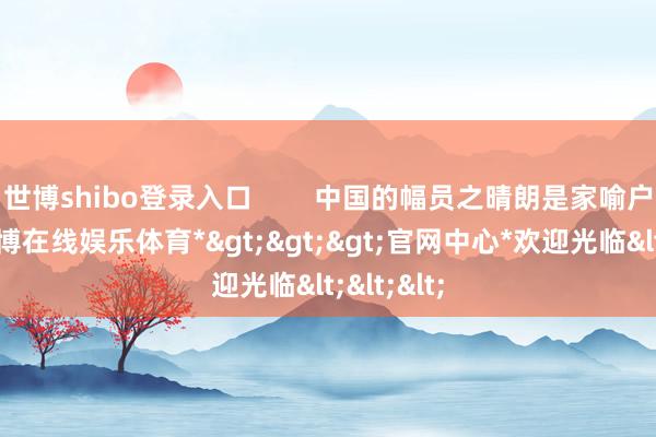 世博shibo登录入口        中国的幅员之晴朗是家喻户晓的-*世博在线娱乐体育*>>>官网中心*欢迎光临<<<