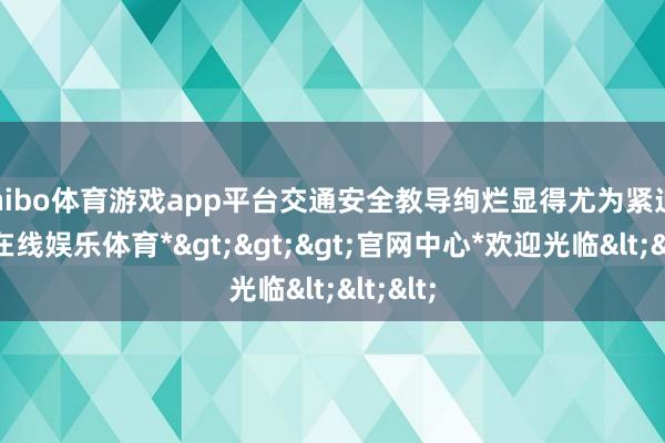 shibo体育游戏app平台交通安全教导绚烂显得尤为紧迫-*世博在线娱乐体育*>>>官网中心*欢迎光临<<<