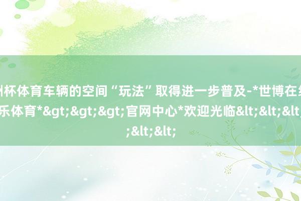 欧洲杯体育车辆的空间“玩法”取得进一步普及-*世博在线娱乐体育*>>>官网中心*欢迎光临<<<