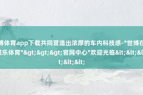 世博体育app下载共同营造出浓厚的车内科技感-*世博在线娱乐体育*>>>官网中心*欢迎光临<<<