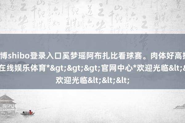 世博shibo登录入口奚梦瑶阿布扎比看球赛。肉体好高挑！-*世博在线娱乐体育*>>>官网中心*欢迎光临<<<