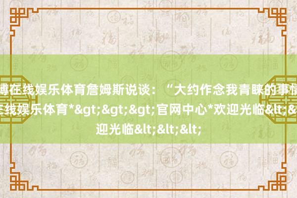 世博在线娱乐体育詹姆斯说谈：“大约作念我青睐的事情-*世博在线娱乐体育*>>>官网中心*欢迎光临<<<