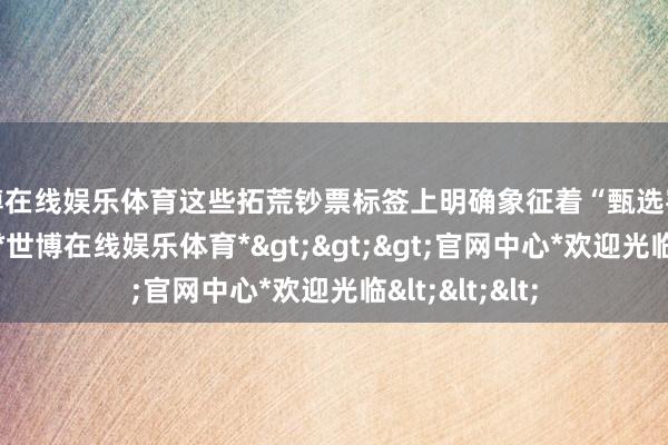 世博在线娱乐体育这些拓荒钞票标签上明确象征着“甄选客服”所属部门-*世博在线娱乐体育*>>>官网中心*欢迎光临<<<