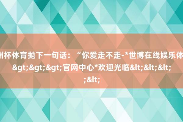 欧洲杯体育抛下一句话：“你爱走不走-*世博在线娱乐体育*>>>官网中心*欢迎光临<<<