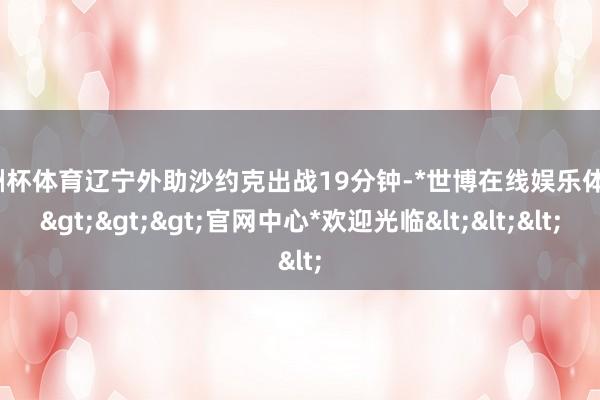 欧洲杯体育辽宁外助沙约克出战19分钟-*世博在线娱乐体育*>>>官网中心*欢迎光临<<<