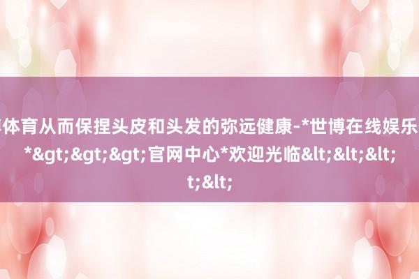 世博体育从而保捏头皮和头发的弥远健康-*世博在线娱乐体育*>>>官网中心*欢迎光临<<<