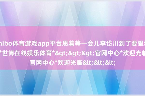 shibo体育游戏app平台思着等一会儿李岱川到了要狠狠地骂他一顿-*世博在线娱乐体育*>>>官网中心*欢迎光临<<<