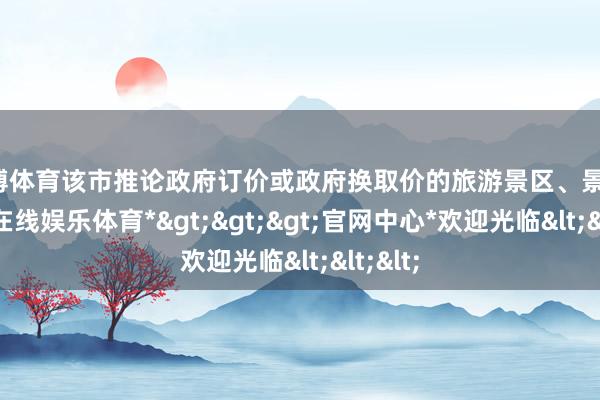 世博体育该市推论政府订价或政府换取价的旅游景区、景点-*世博在线娱乐体育*>>>官网中心*欢迎光临<<<