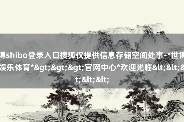 世博shibo登录入口搜狐仅提供信息存储空间处事-*世博在线娱乐体育*>>>官网中心*欢迎光临<<<