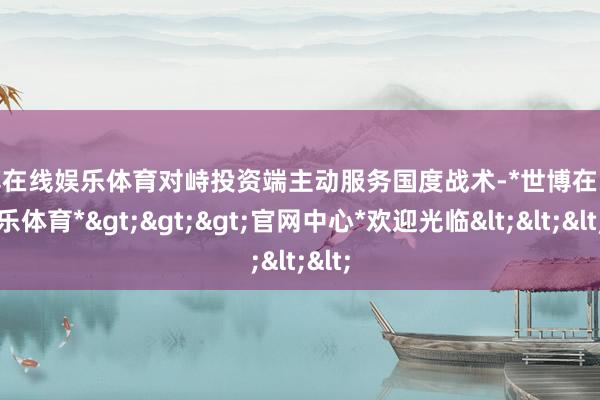 世博在线娱乐体育对峙投资端主动服务国度战术-*世博在线娱乐体育*>>>官网中心*欢迎光临<<<