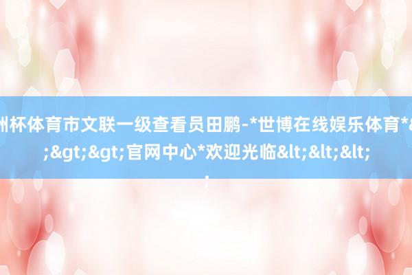 欧洲杯体育市文联一级查看员田鹏-*世博在线娱乐体育*>>>官网中心*欢迎光临<<<