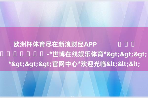 欧洲杯体育尽在新浪财经APP            						职守剪辑：卢昱君 							-*世博在线娱乐体育*>>>官网中心*欢迎光临<<<