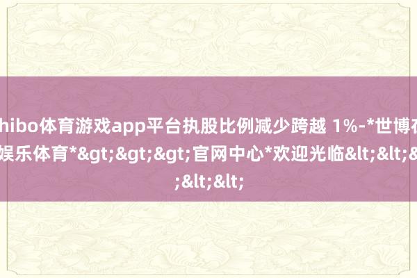 shibo体育游戏app平台执股比例减少跨越 1%-*世博在线娱乐体育*>>>官网中心*欢迎光临<<<