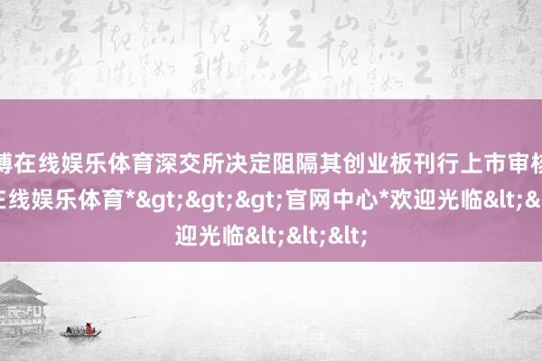 世博在线娱乐体育深交所决定阻隔其创业板刊行上市审核-*世博在线娱乐体育*>>>官网中心*欢迎光临<<<