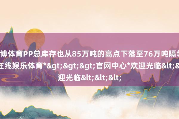 世博体育PP总库存也从85万吨的高点下落至76万吨隔邻-*世博在线娱乐体育*>>>官网中心*欢迎光临<<<