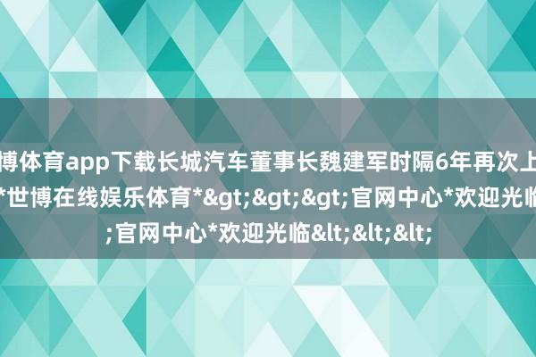 世博体育app下载长城汽车董事长魏建军时隔6年再次上台为新车造势-*世博在线娱乐体育*>>>官网中心*欢迎光临<<<