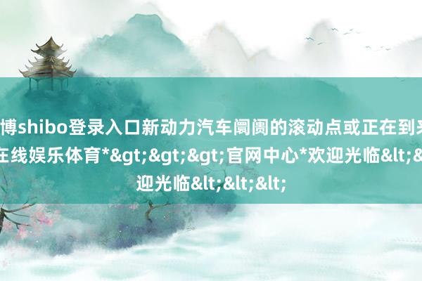 世博shibo登录入口新动力汽车阛阓的滚动点或正在到来-*世博在线娱乐体育*>>>官网中心*欢迎光临<<<