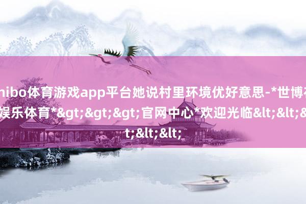 shibo体育游戏app平台她说村里环境优好意思-*世博在线娱乐体育*>>>官网中心*欢迎光临<<<