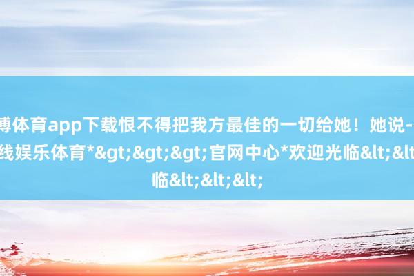 世博体育app下载恨不得把我方最佳的一切给她！她说-*世博在线娱乐体育*>>>官网中心*欢迎光临<<<