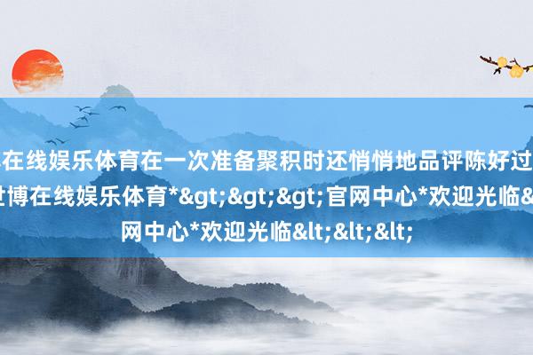 世博在线娱乐体育在一次准备聚积时还悄悄地品评陈好过于多管闲事-*世博在线娱乐体育*>>>官网中心*欢迎光临<<<