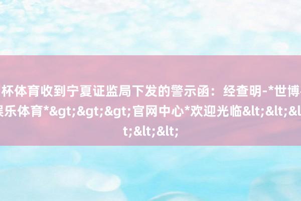 欧洲杯体育收到宁夏证监局下发的警示函：经查明-*世博在线娱乐体育*>>>官网中心*欢迎光临<<<