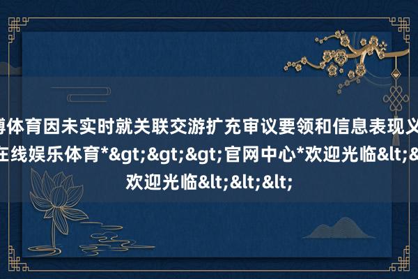 世博体育因未实时就关联交游扩充审议要领和信息表现义务-*世博在线娱乐体育*>>>官网中心*欢迎光临<<<