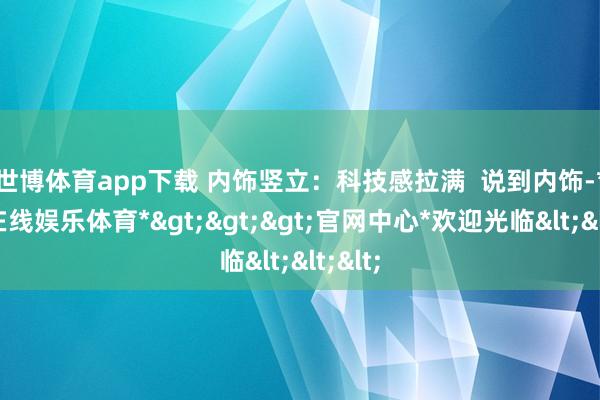 世博体育app下载 ﻿内饰竖立：科技感拉满  说到内饰-*世博在线娱乐体育*>>>官网中心*欢迎光临<<<