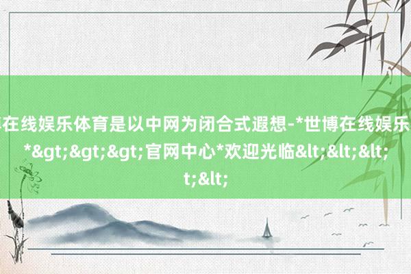 世博在线娱乐体育是以中网为闭合式遐想-*世博在线娱乐体育*>>>官网中心*欢迎光临<<<