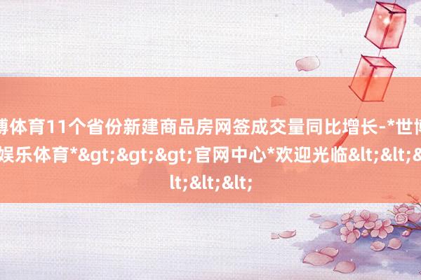 世博体育11个省份新建商品房网签成交量同比增长-*世博在线娱乐体育*>>>官网中心*欢迎光临<<<