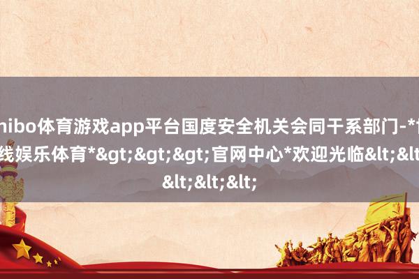 shibo体育游戏app平台国度安全机关会同干系部门-*世博在线娱乐体育*>>>官网中心*欢迎光临<<<