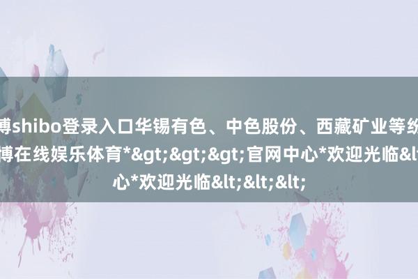 世博shibo登录入口华锡有色、中色股份、西藏矿业等纷纷跟涨-*世博在线娱乐体育*>>>官网中心*欢迎光临<<<