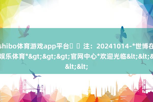 shibo体育游戏app平台​​注：20241014-*世博在线娱乐体育*>>>官网中心*欢迎光临<<<