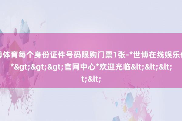 世博体育每个身份证件号码限购门票1张-*世博在线娱乐体育*>>>官网中心*欢迎光临<<<