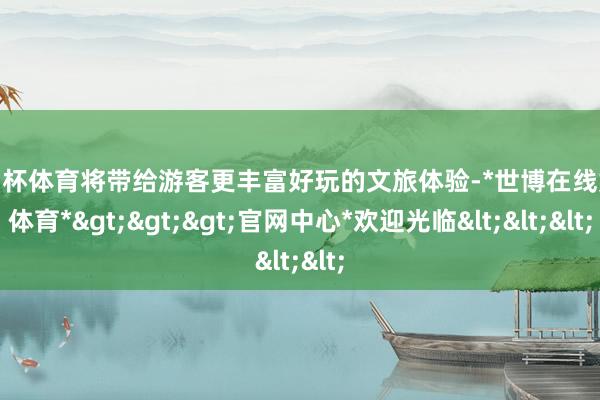 欧洲杯体育将带给游客更丰富好玩的文旅体验-*世博在线娱乐体育*>>>官网中心*欢迎光临<<<