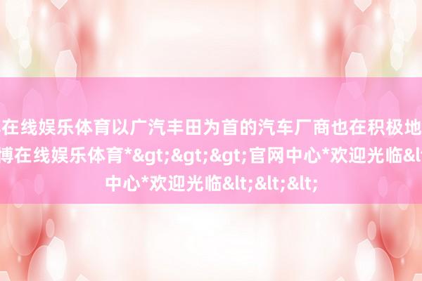 世博在线娱乐体育以广汽丰田为首的汽车厂商也在积极地应酬变化-*世博在线娱乐体育*>>>官网中心*欢迎光临<<<