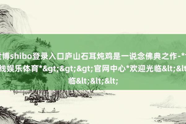 世博shibo登录入口庐山石耳炖鸡是一说念佛典之作-*世博在线娱乐体育*>>>官网中心*欢迎光临<<<