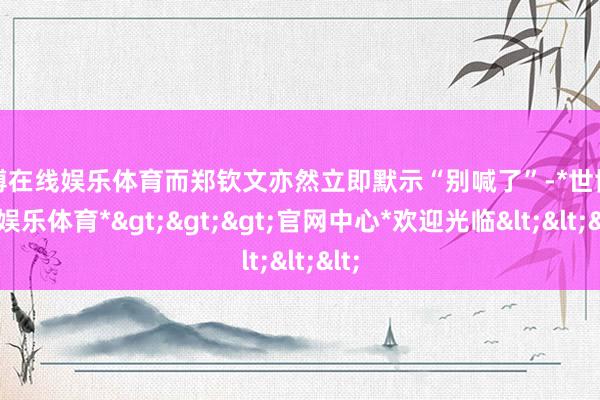 世博在线娱乐体育而郑钦文亦然立即默示“别喊了”-*世博在线娱乐体育*>>>官网中心*欢迎光临<<<