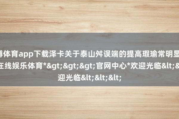 世博体育app下载泽卡关于泰山舛误端的提高瑕瑜常明显的-*世博在线娱乐体育*>>>官网中心*欢迎光临<<<